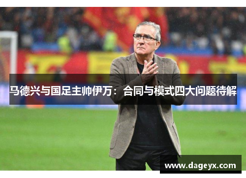 马德兴与国足主帅伊万:合同与模式四大问题待解 马德兴与国足主帅伊万:合同与模式四大问题待解