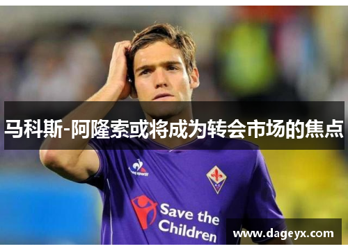 马科斯-阿隆索或将成为转会市场的焦点 马科斯-阿隆索或将成为转会市场的焦点